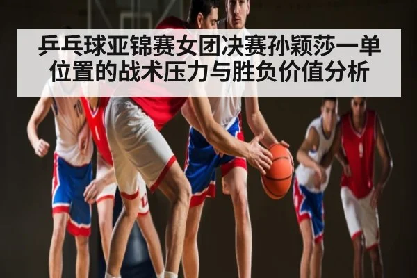 乒乓球亚锦赛女团决赛孙颖莎一单位置的战术压力与胜负价值分析