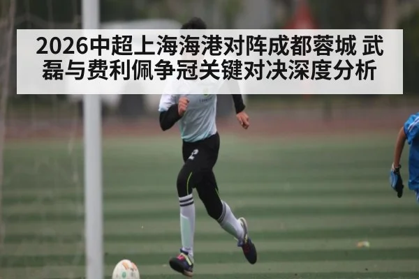 2026中超上海海港对阵成都蓉城 武磊与费利佩争冠关键对决深度分析